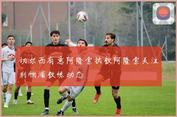 切尔西有意阿隆索执教阿隆索关注利物浦教练动态
