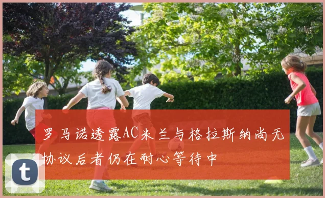 罗马诺透露AC米兰与格拉斯纳尚无协议后者仍在耐心等待中