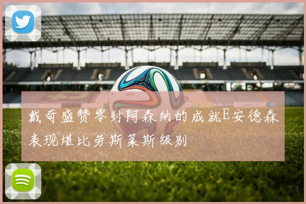 戴奇盛赞零封阿森纳的成就E安德森表现堪比劳斯莱斯级别