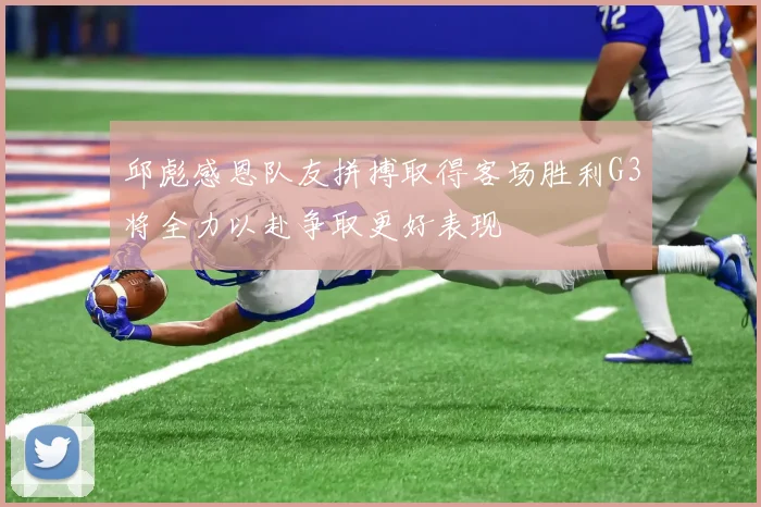 邱彪感恩队友拼搏取得客场胜利G3将全力以赴争取更好表现
