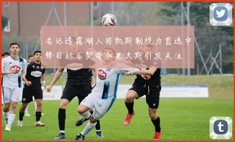 名记透露湖人将凯斯勒视为首选中锋目标东契奇和里夫斯引发关注