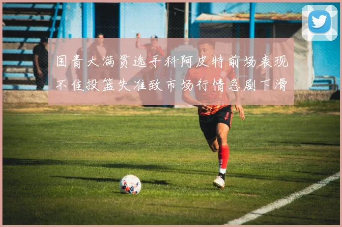 国青大满贯选手科阿皮特前场表现不佳投篮失准致市场行情急剧下滑