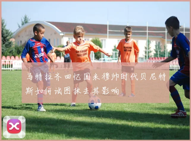 马特拉齐回忆国米穆帅时代贝尼特斯如何试图抹去其影响