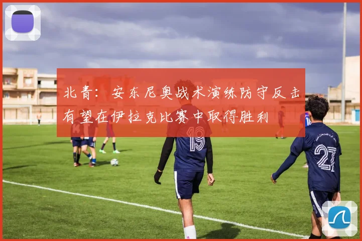 北青：安东尼奥战术演练防守反击有望在伊拉克比赛中取得胜利