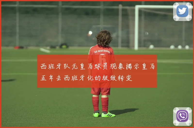 西班牙队无皇马球员现象揭示皇马五年去西班牙化的极致转变
