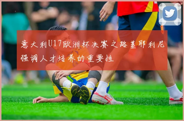 意大利U17欧洲杯决赛之路基耶利尼强调人才培养的重要性
