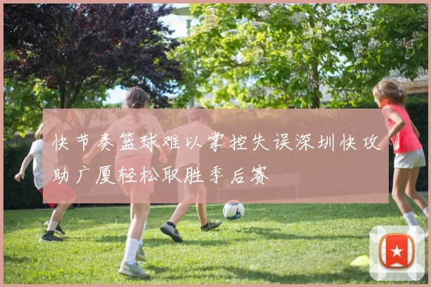 快节奏篮球难以掌控失误深圳快攻助广厦轻松取胜季后赛