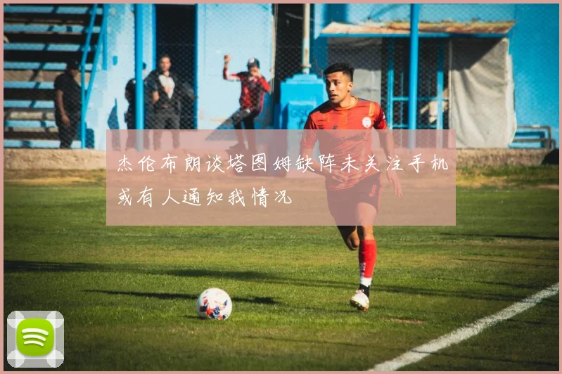 杰伦布朗谈塔图姆缺阵未关注手机或有人通知我情况