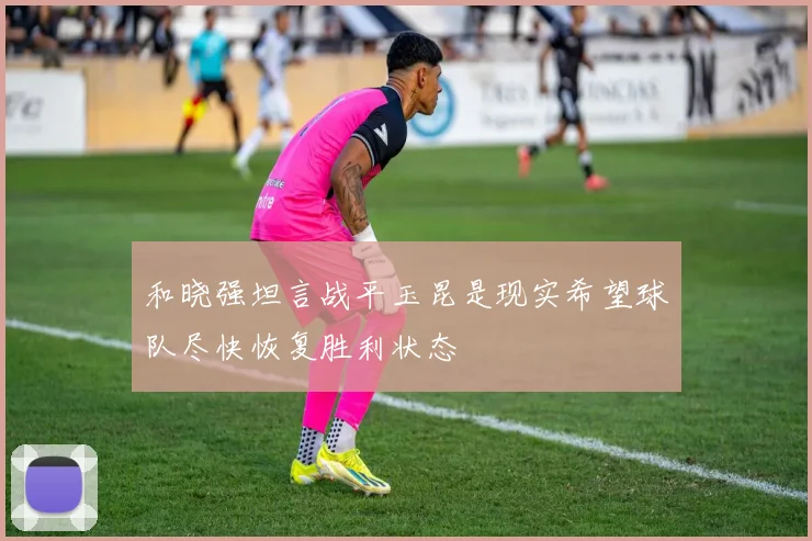 和晓强坦言战平玉昆是现实希望球队尽快恢复胜利状态