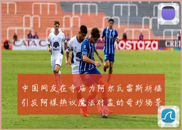 中国网友在寺庙为阿尔瓦雷斯祈福引发阿媒热议魔法对轰的奇妙场景