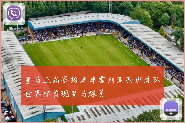 皇马正式签约库库雷利亚西班牙队世界杯首现皇马球员