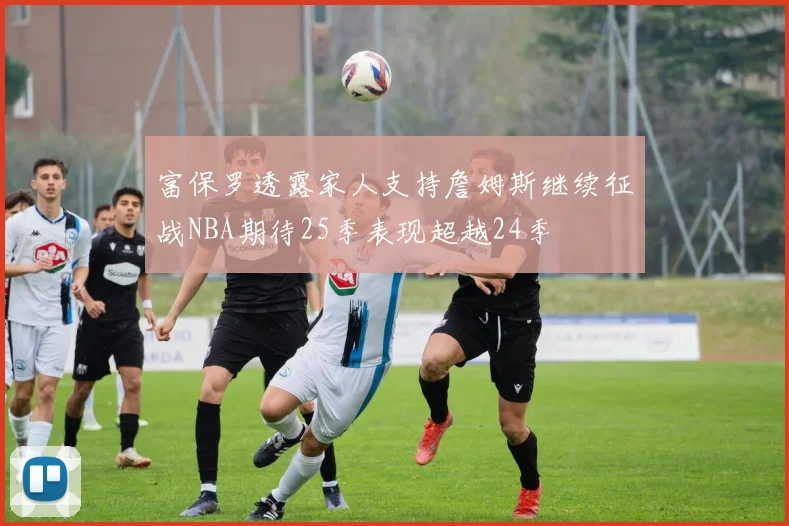 富保罗透露家人支持詹姆斯继续征战NBA期待25季表现超越24季