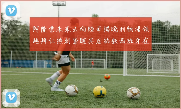 阿隆索未来去向赔率揭晓利物浦领跑拜仁热刺紧随其后执教西班牙在列