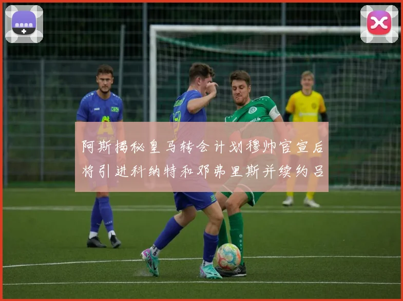 阿斯揭秘皇马转会计划穆帅官宣后将引进科纳特和邓弗里斯并续约吕迪格
