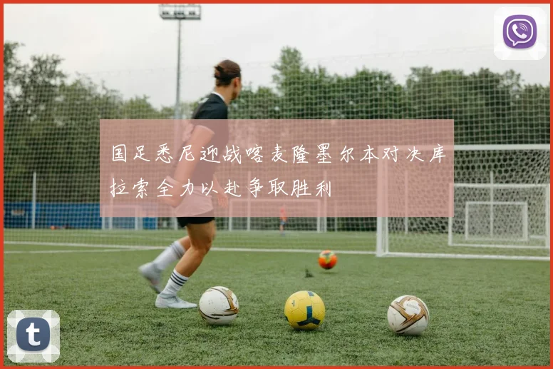 国足悉尼迎战喀麦隆墨尔本对决库拉索全力以赴争取胜利