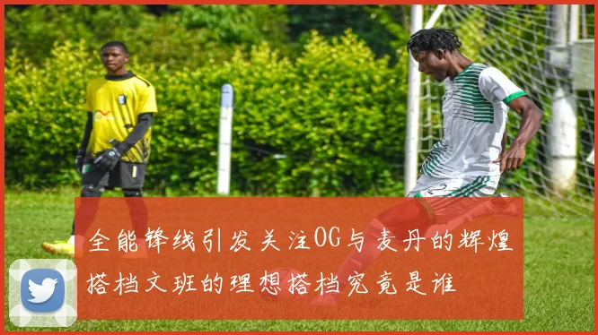 全能锋线引发关注OG与麦丹的辉煌搭档文班的理想搭档究竟是谁