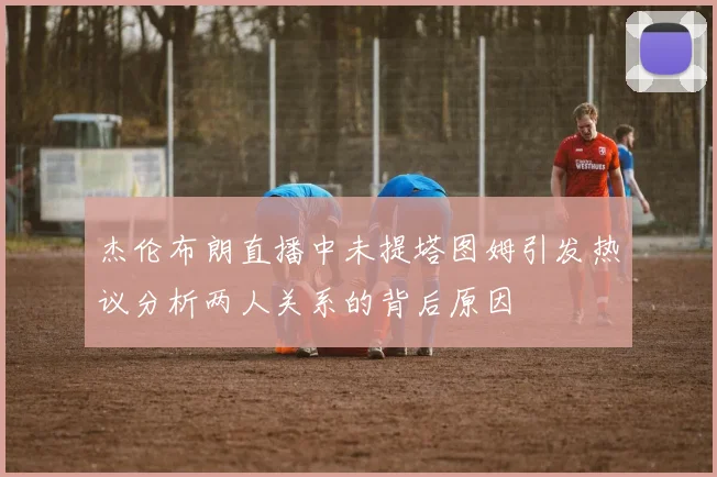 杰伦布朗直播中未提塔图姆引发热议分析两人关系的背后原因