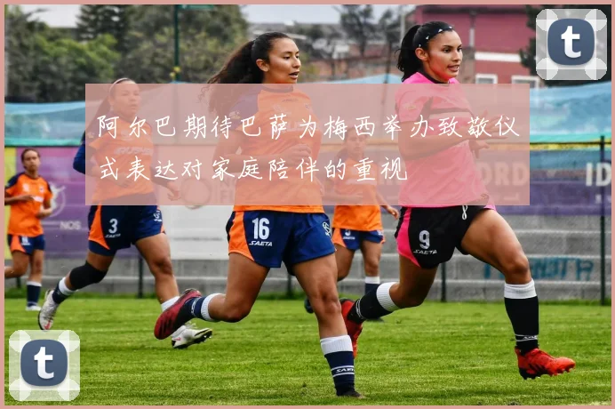 阿尔巴期待巴萨为梅西举办致敬仪式表达对家庭陪伴的重视