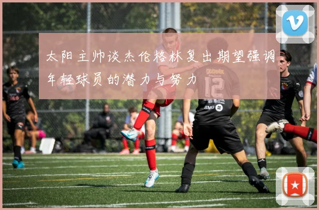 太阳主帅谈杰伦格林复出期望强调年轻球员的潜力与努力