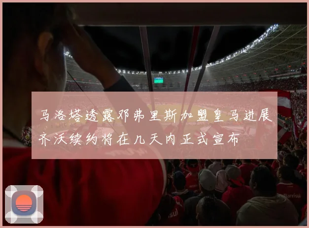 马洛塔透露邓弗里斯加盟皇马进展齐沃续约将在几天内正式宣布