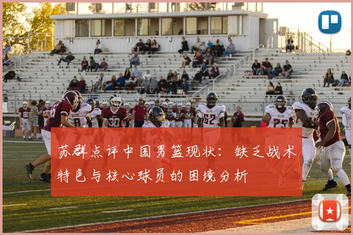 苏群点评中国男篮现状：缺乏战术特色与核心球员的困境分析