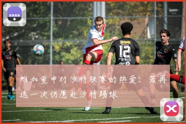 维加重申对沙特联赛的热爱：若再选一次仍愿赴沙特踢球